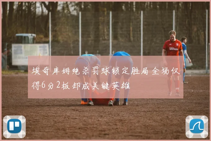 埃奇库姆绝杀罚球锁定胜局全场仅得6分2板却成关键英雄