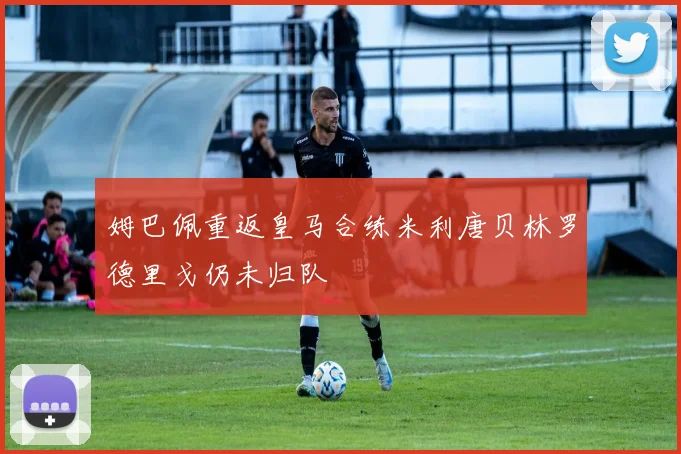 姆巴佩重返皇马合练米利唐贝林罗德里戈仍未归队