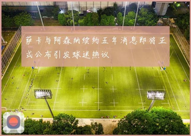 萨卡与阿森纳续约五年消息即将正式公布引发球迷热议