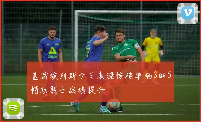基翁埃利斯今日表现惊艳单场3断5帽助骑士战绩提升