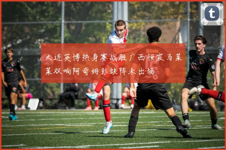 大连英博热身赛战胜广西恒宸马莱莱双响阿奇姆彭缺阵未出场