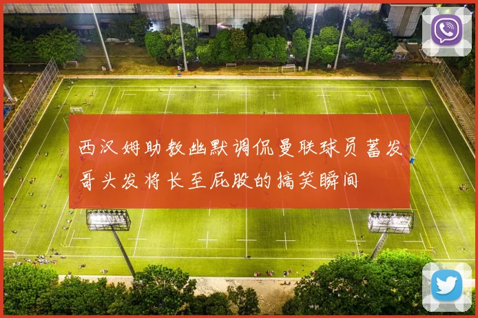 西汉姆助教幽默调侃曼联球员蓄发哥头发将长至屁股的搞笑瞬间