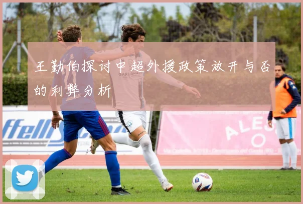 王勤伯探讨中超外援政策放开与否的利弊分析