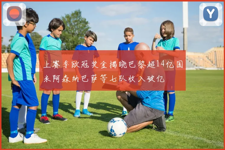 上赛季欧冠奖金揭晓巴黎超14亿国米阿森纳巴萨等七队收入破亿