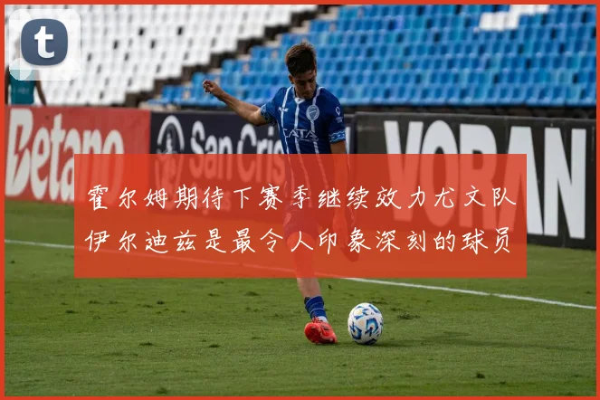 霍尔姆期待下赛季继续效力尤文队伊尔迪兹是最令人印象深刻的球员
